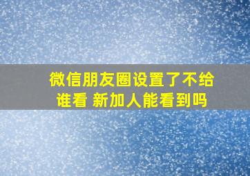 微信朋友圈设置了不给谁看 新加人能看到吗